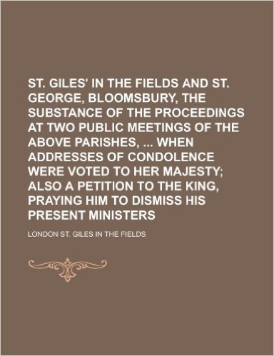 St. Giles' in the Fields and St. George, Bloomsbury, the Substance of the Proceedings at Two Public Meetings of the Above Parishes, When Addresses of Condolence Were Voted to Her Majesty