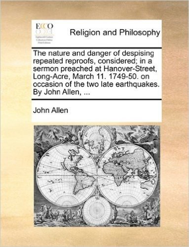 The Nature and Danger of Despising Repeated Reproofs, Considered; In a Sermon Preached at Hanover-Street, Long-Acre, March 11. 1749-50. on Occasion of the Two Late Earthquakes. by John Allen, ...