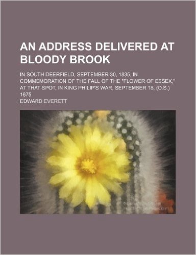 An  Address Delivered at Bloody Brook; In South Deerfield, September 30, 1835, in Commemoration of the Fall of the "Flower of Essex," at That Spot, in