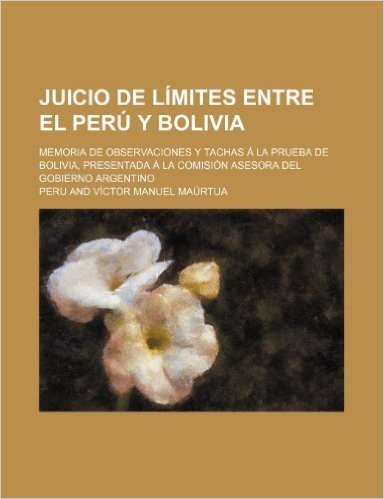 Juicio de Limites Entre El Peru y Bolivia; Memoria de Observaciones y Tachas a la Prueba de Bolivia, Presentada a la Comision Asesora del Gobierno Argentino