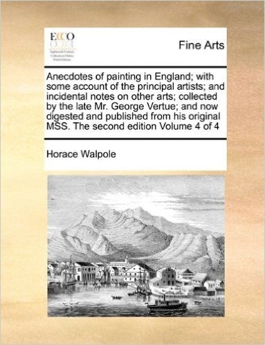 Anecdotes of Painting in England; With Some Account of the Principal Artists; And Incidental Notes on Other Arts; Collected by the Late Mr. George ... Mss. the Second Edition Volume 4 of 4