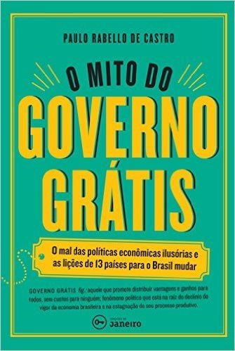 O Mito do Governo Grátis. Mal das Políticas Econômicas Ilusórias e as Lições de 13 Países Para o Brasil Mudar
