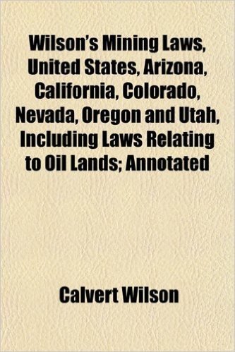 Wilson's Mining Laws, United States, Arizona, California, Colorado, Nevada, Oregon and Utah, Including Laws Relating to Oil Lands; Annotated