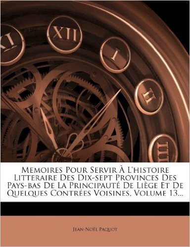 Memoires Pour Servir L'Histoire Litteraire Des Dix-Sept Provinces Des Pays-Bas de La Principaut de Li GE Et de Quelques Contr Es Voisines, Volume 13..