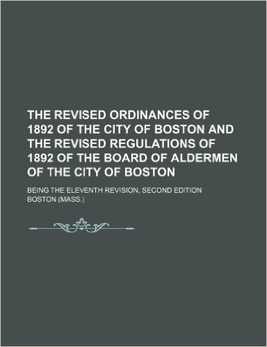 The Revised Ordinances of 1892 of the City of Boston and the Revised Regulations of 1892 of the Board of Aldermen of the City of Boston; Being the Ele