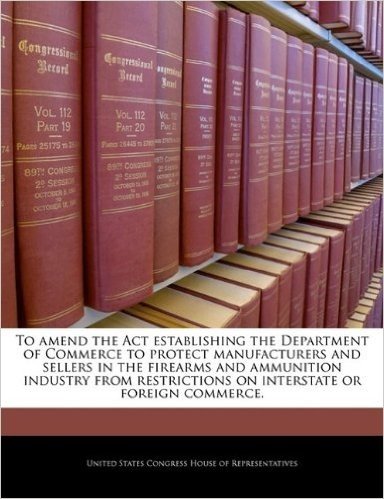 To Amend the ACT Establishing the Department of Commerce to Protect Manufacturers and Sellers in the Firearms and Ammunition Industry from Restrictions on Interstate or Foreign Commerce. baixar