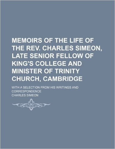 Memoirs of the Life of the REV. Charles Simeon, Late Senior Fellow of King's College and Minister of Trinity Church, Cambridge; With a Selection from