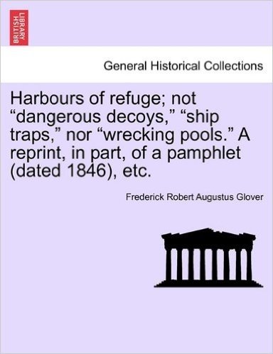 Harbours of Refuge; Not "Dangerous Decoys," "Ship Traps," Nor "Wrecking Pools." a Reprint, in Part, of a Pamphlet (Dated 1846), Etc.