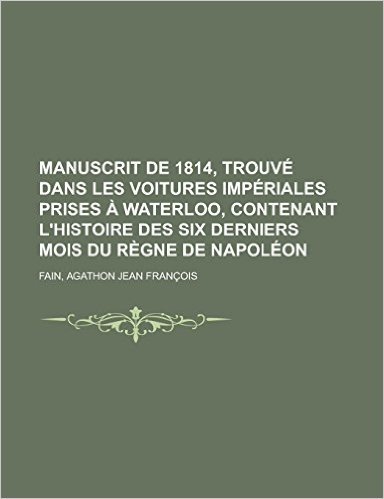 Manuscrit de 1814, Trouve Dans Les Voitures Imperiales Prises a Waterloo, Contenant L'Histoire Des Six Derniers Mois Du Regne de Napoleon