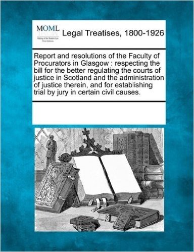 Report and Resolutions of the Faculty of Procurators in Glasgow: Respecting the Bill for the Better Regulating the Courts of Justice in Scotland and ... Trial by Jury in Certain Civil Causes.
