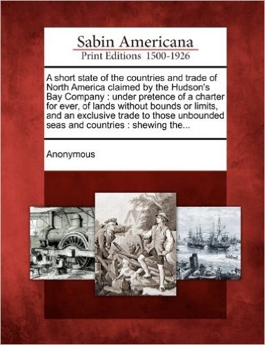 A   Short State of the Countries and Trade of North America Claimed by the Hudson's Bay Company: Under Pretence of a Charter for Ever, of Lands Withou