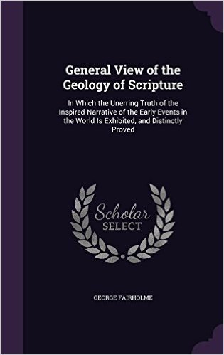 General View of the Geology of Scripture: In Which the Unerring Truth of the Inspired Narrative of the Early Events in the World Is Exhibited, and Distinctly Proved