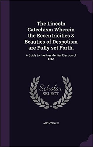 The Lincoln Catechism Wherein the Eccentricities & Beauties of Despotism Are Fully Set Forth.: A Guide to the Presidential Election of 1864