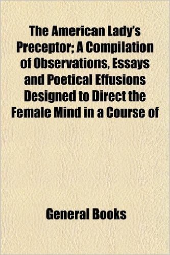 The American Lady's Preceptor; A Compilation of Observations, Essays and Poetical Effusions Designed to Direct the Female Mind in a Course of
