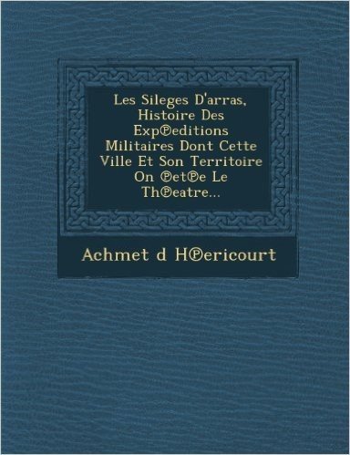 Les Sileges D'Arras, Histoire Des Exp Editions Militaires Dont Cette Ville Et Son Territoire on Et E Le Th Eatre...