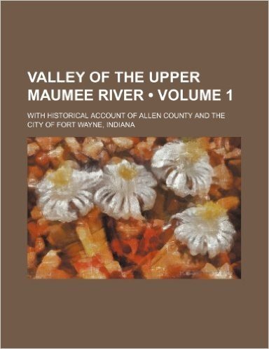 Valley of the Upper Maumee River (Volume 1); With Historical Account of Allen County and the City of Fort Wayne, Indiana