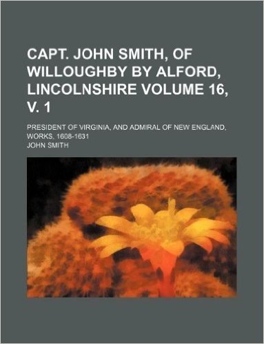 Capt. John Smith, of Willoughby by Alford, Lincolnshire Volume 16, V. 1; President of Virginia, and Admiral of New England, Works, 1608-1631