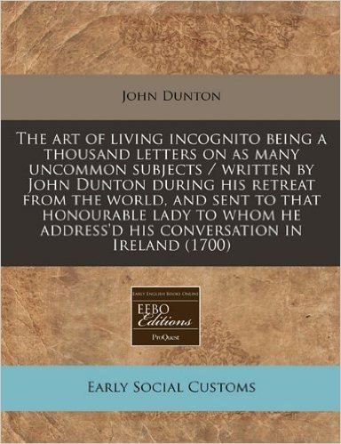 The Art of Living Incognito Being a Thousand Letters on as Many Uncommon Subjects / Written by John Dunton During His Retreat from the World, and Sent ... Address'd His Conversation in Ireland (1700)