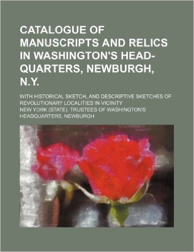 Catalogue of Manuscripts and Relics in Washington's Head-Quarters, Newburgh, N.Y.; With Historical Sketch, and Descriptive Sketches of Revolutionary Localities in Vicinity