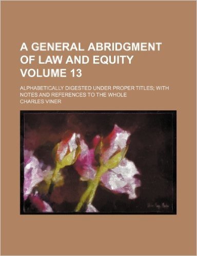 A General Abridgment of Law and Equity Volume 13; Alphabetically Digested Under Proper Titles with Notes and References to the Whole