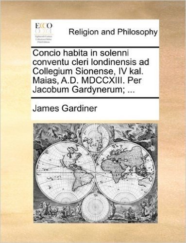 Concio Habita in Solenni Conventu Cleri Londinensis Ad Collegium Sionense, IV Kal. Maias, A.D. MDCCXIII. Per Jacobum Gardynerum; ...