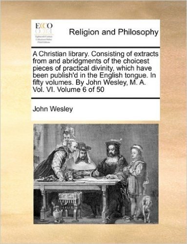 A Christian Library. Consisting of Extracts from and Abridgments of the Choicest Pieces of Practical Divinity, Which Have Been Publish'd in the ... by John Wesley, M. A. Vol. VI. Volume 6 of 50
