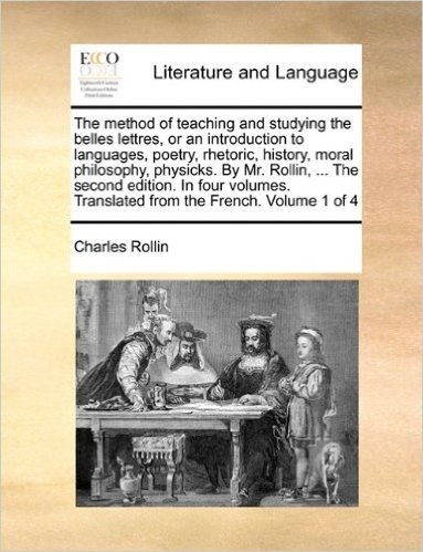 The Method of Teaching and Studying the Belles Lettres, or an Introduction to Languages, Poetry, Rhetoric, History, Moral Philosophy, Physicks. by Mr. ... Translated from the French. Volume 1 of 4