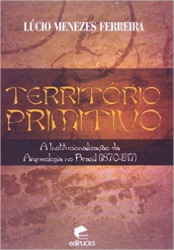 Território Primitivo. A Institucionalização da Arqueologia no Brasil