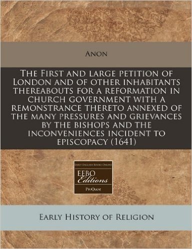 The First and Large Petition of London and of Other Inhabitants Thereabouts for a Reformation in Church Government with a Remonstrance Thereto Annexed ... Inconveniences Incident to Episcopacy (1641)