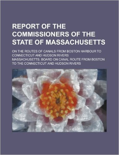 Report of the Commissioners of the State of Massachusetts; On the Routes of Canals from Boston Harbour to Connecticut and Hudson Rivers