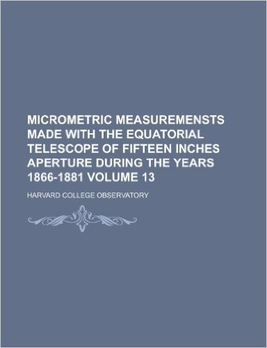 Micrometric Measuremensts Made with the Equatorial Telescope of Fifteen Inches Aperture During the Years 1866-1881 Volume 13