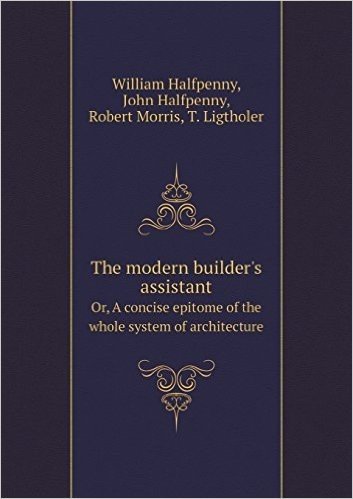 The Modern Builder's Assistant Or, a Concise Epitome of the Whole System of Architecture