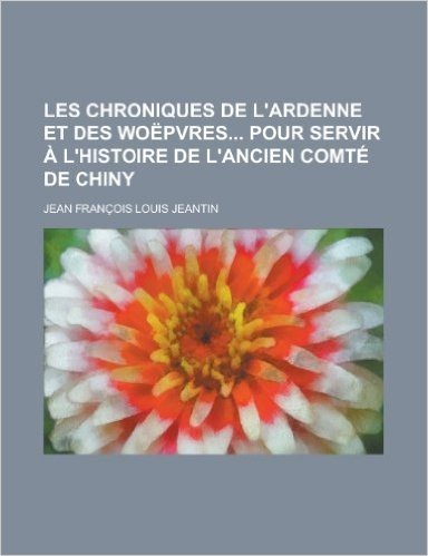 Les Chroniques de L'Ardenne Et Des Woepvres Pour Servir A L'Histoire de L'Ancien Comte de Chiny