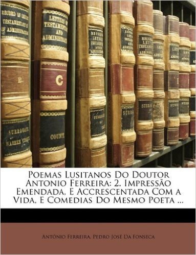Poemas Lusitanos Do Doutor Antonio Ferreira: 2. Impresso Emendada, E Accrescentada Com a Vida, E Comedias Do Mesmo Poeta ...