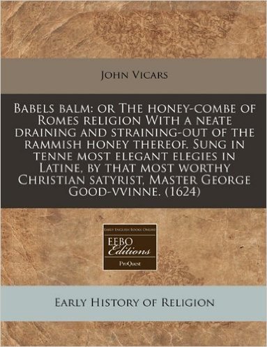 Babels Balm: Or the Honey-Combe of Romes Religion with a Neate Draining and Straining-Out of the Rammish Honey Thereof. Sung in Ten