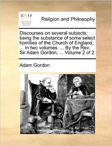Discourses on Several Subjects; Being the Substance of Some Select Homilies of the Church of England, ... in Two Volumes. ... by the REV. Sir Adam Gordon, ... Volume 2 of 2