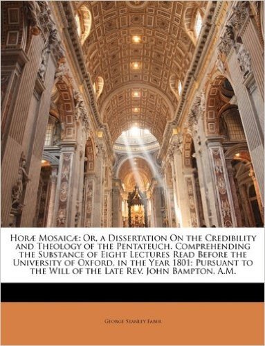Hor Mosaic: Or, a Dissertation on the Credibility and Theology of the Pentateuch. Comprehending the Substance of Eight Lectures Read Before the ... the Will of the Late REV. John Bampton, A.M.