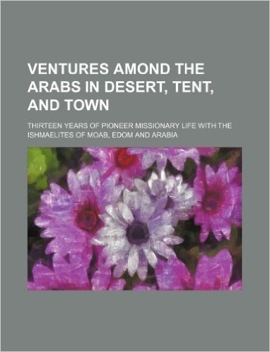 Ventures Amond the Arabs in Desert, Tent, and Town; Thirteen Years of Pioneer Missionary Life with the Ishmaelites of Moab, Edom and Arabia