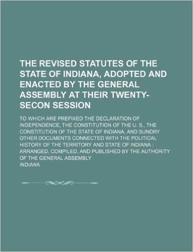 The Revised Statutes of the State of Indiana, Adopted and Enacted by the General Assembly at Their Twenty-Secon Session; To Which Are Prefixed the ... of Indiana, and Sundry: Arranged, Compiled