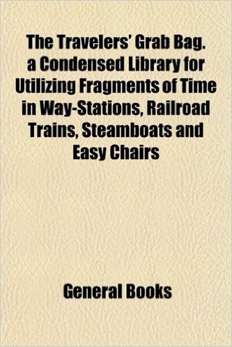 The Travelers' Grab Bag. a Condensed Library for Utilizing Fragments of Time in Way-Stations, Railroad Trains, Steamboats and Easy Chairs
