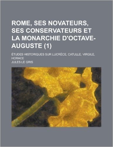 Rome, Ses Novateurs, Ses Conservateurs Et La Monarchie D'Octave-Auguste; Etudes Historiques Sur Lucrece, Catulle, Virgile, Horace (1)