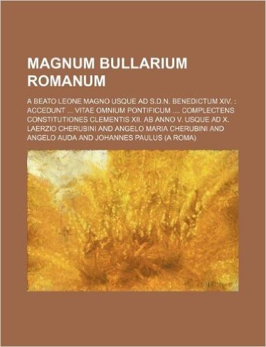 Magnum Bullarium Romanum; A Beato Leone Magno Usque Ad S.D.N. Benedictum XIV. Accedunt Vitae Omnium Pontificum Complectens Constitutiones Clementis XI