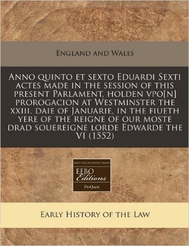 Anno Quinto Et Sexto Eduardi Sexti Actes Made in the Session of This Present Parlament, Holden Vpo[n] Prorogacion at Westminster the XXIII. Daie of ... Drad Souereigne Lorde Edwarde the VI (1552)