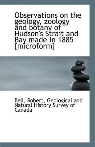 Observations on the Geology, Zoology and Botany of Hudson's Strait and Bay Made in 1885 [Microform]