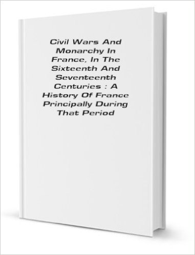 Civil wars and monarchy in France, in the sixteenth and seventeenth centuries : a history of France principally during that period