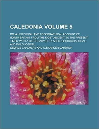 Caledonia; Or, a Historical and Topographical Account of North Britain, from the Most Ancient to the Present Times; With a Dictionary of Places, Choro