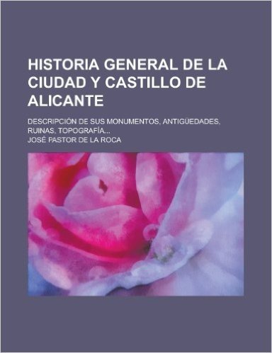 Historia General de La Ciudad y Castillo de Alicante; Descripcion de Sus Monumentos, Antiguedades, Ruinas, Topografia...