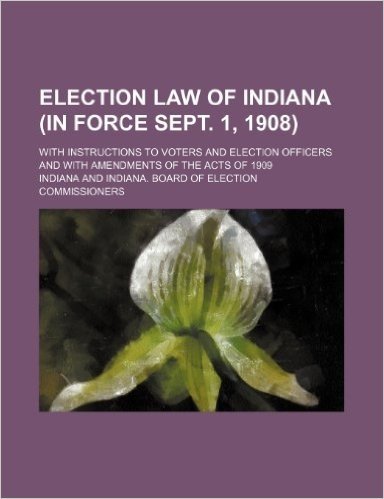 Election Law of Indiana (in Force Sept. 1, 1908); With Instructions to Voters and Election Officers and with Amendments of the Acts of 1909