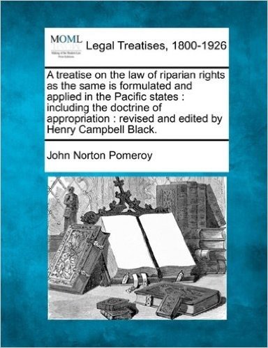 A Treatise on the Law of Riparian Rights as the Same Is Formulated and Applied in the Pacific States: Including the Doctrine of Appropriation: Revised and Edited by Henry Campbell Black.