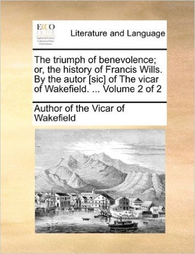 The Triumph of Benevolence; Or, the History of Francis Wills. by the Autor [Sic] of the Vicar of Wakefield. ... Volume 2 of 2